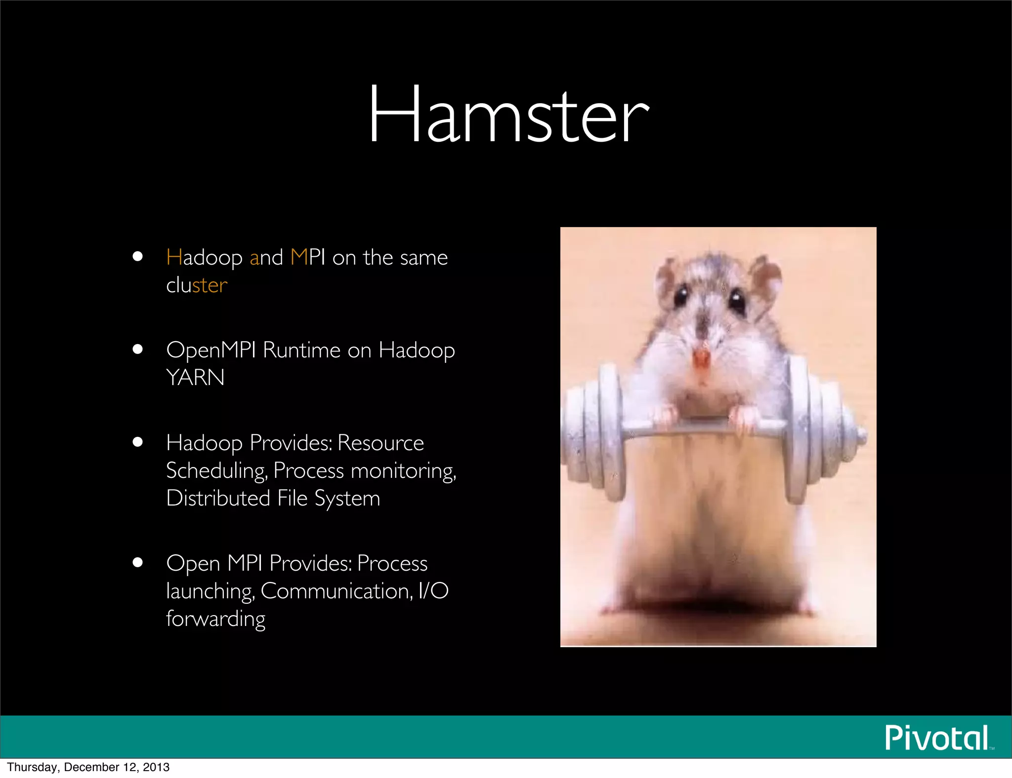 Hamster
• Hadoop and MPI on the same
cluster
• OpenMPI Runtime on Hadoop
YARN
• Hadoop Provides: Resource
Scheduling, Process monitoring,
Distributed File System
• Open MPI Provides: Process
launching, Communication, I/O
forwarding
Thursday, December 12, 2013
 
