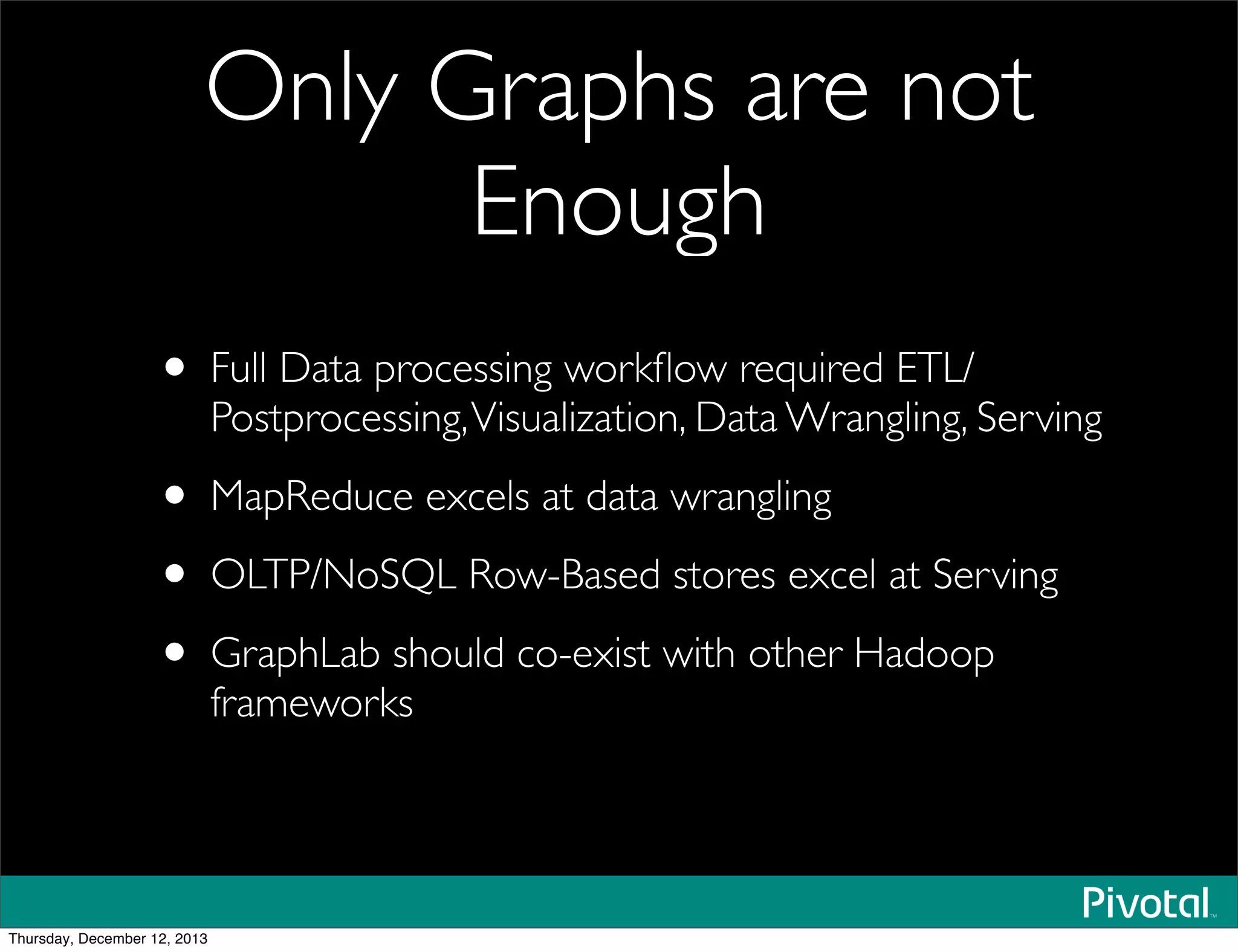 Only Graphs are not
Enough
• Full Data processing workﬂow required ETL/
Postprocessing,Visualization, Data Wrangling, Serving
• MapReduce excels at data wrangling
• OLTP/NoSQL Row-Based stores excel at Serving
• GraphLab should co-exist with other Hadoop
frameworks
Thursday, December 12, 2013
 