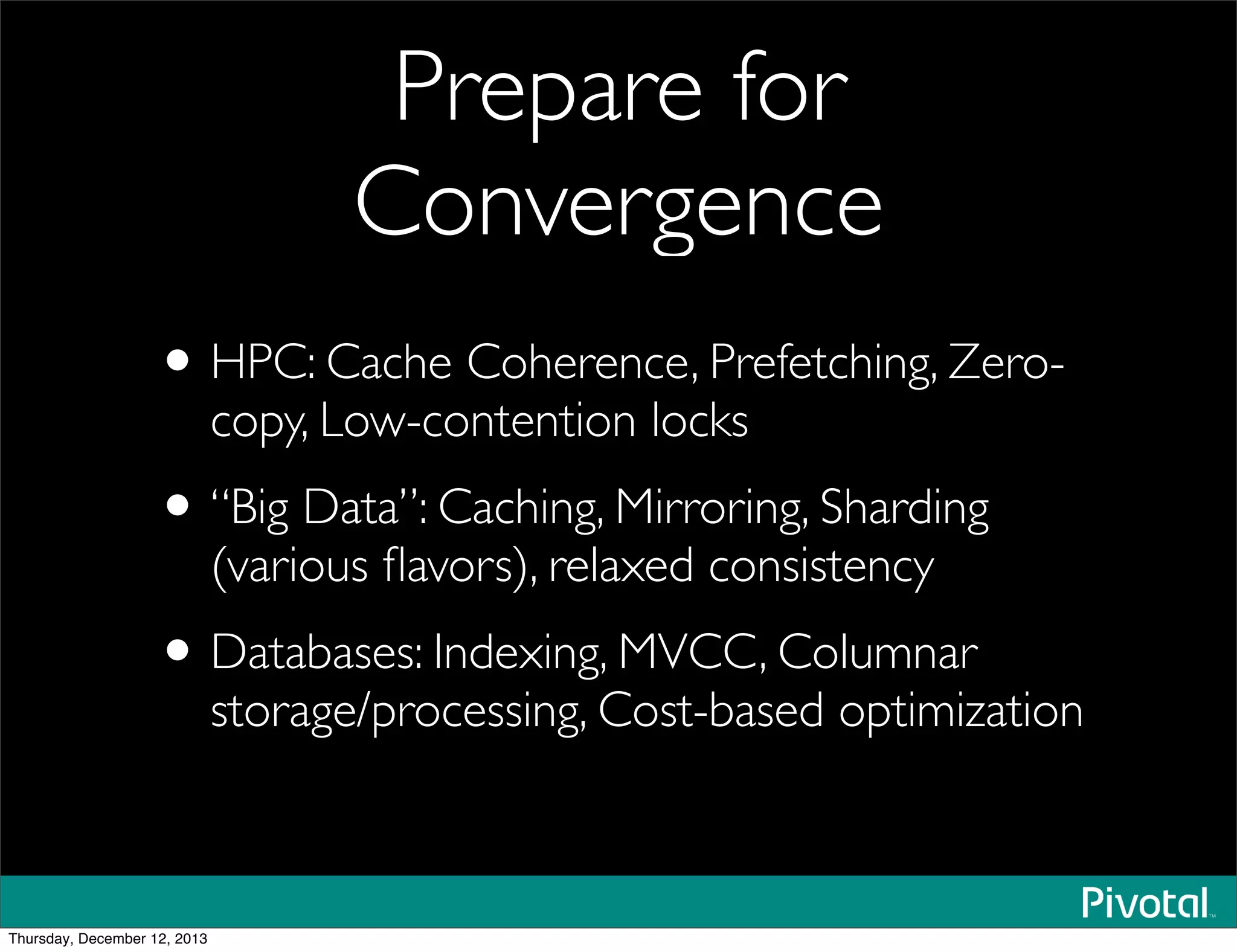 Prepare for
Convergence
•HPC: Cache Coherence, Prefetching, Zero-
copy, Low-contention locks
•“Big Data”: Caching, Mirroring, Sharding
(various ﬂavors), relaxed consistency
•Databases: Indexing, MVCC, Columnar
storage/processing, Cost-based optimization
Thursday, December 12, 2013
 
