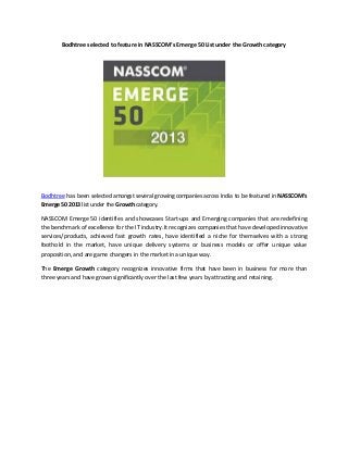 Bodhtree selected to feature in NASSCOM’s Emerge 50 List under the Growth category

Bodhtree has been selected amongst several growing companies across India to be featured in NASSCOM’s
Emerge 50 2013 list under the Growth category.
NASSCOM Emerge 50 identifies and showcases Start-ups and Emerging companies that are redefining
the benchmark of excellence for the IT industry.It recognizes companies that have developed innovative
services/products, achieved fast growth rates, have identified a niche for themselves with a strong
foothold in the market, have unique delivery systems or business models or offer unique value
proposition, and are game changers in the market in a unique way.
The Emerge Growth category recognizes innovative firms that have been in business for more than
three years and have grown significantly over the last few years by attracting and retaining.

 