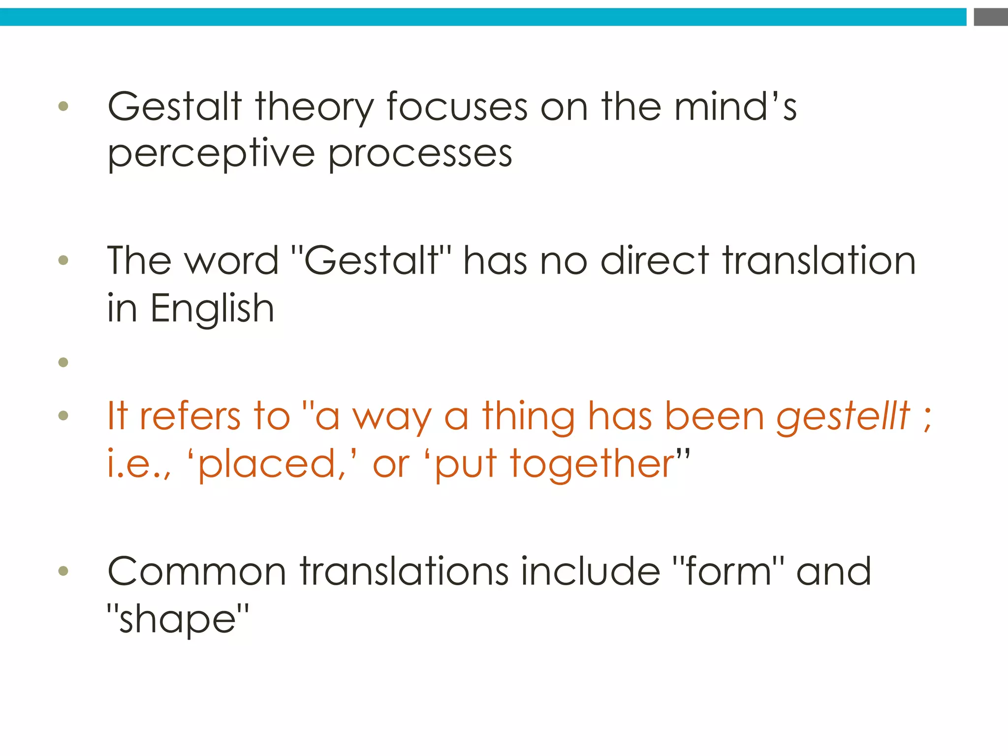 •  Gestalt theory focuses on the mind’s
perceptive processes
•  The word Gestalt has no direct translation
in English
• 
•  It refers to a way a thing has been gestellt ;
i.e., ‘placed,’ or ‘put together”
•  Common translations include form and
shape
 