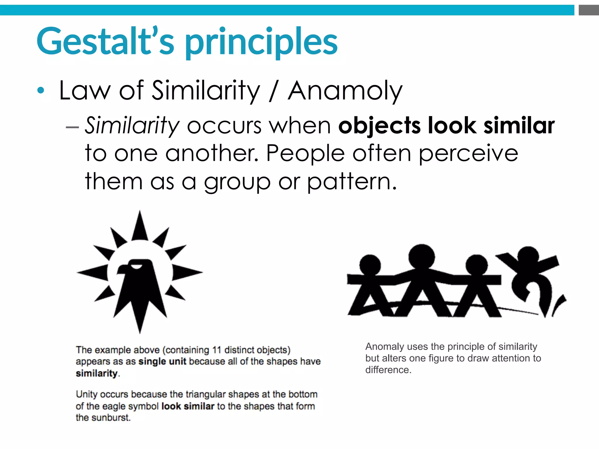 •  Law of Similarity / Anamoly
– Similarity occurs when objects look similar
to one another. People often perceive
them as a group or pattern.
Gestalt’s  principles  
Anomaly uses the principle of similarity
but alters one figure to draw attention to
difference.
 
