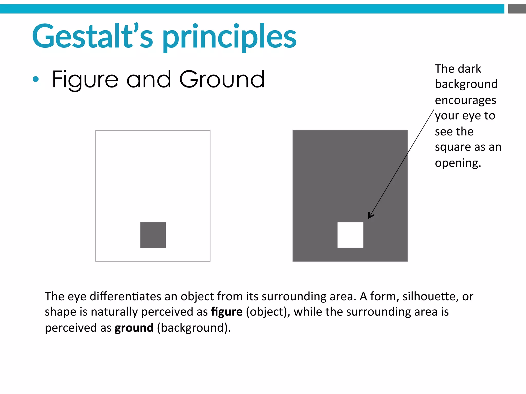 The	
  eye	
  diﬀeren?ates	
  an	
  object	
  from	
  its	
  surrounding	
  area.	
  A	
  form,	
  silhoueMe,	
  or	
  
shape	
  is	
  naturally	
  perceived	
  as	
  ﬁgure	
  (object),	
  while	
  the	
  surrounding	
  area	
  is	
  
perceived	
  as	
  ground	
  (background).	
  
The	
  dark	
  
background	
  
encourages	
  
your	
  eye	
  to	
  
see	
  the	
  
square	
  as	
  an	
  
opening.	
  
Gestalt’s  principles  
•  Figure and Ground
 