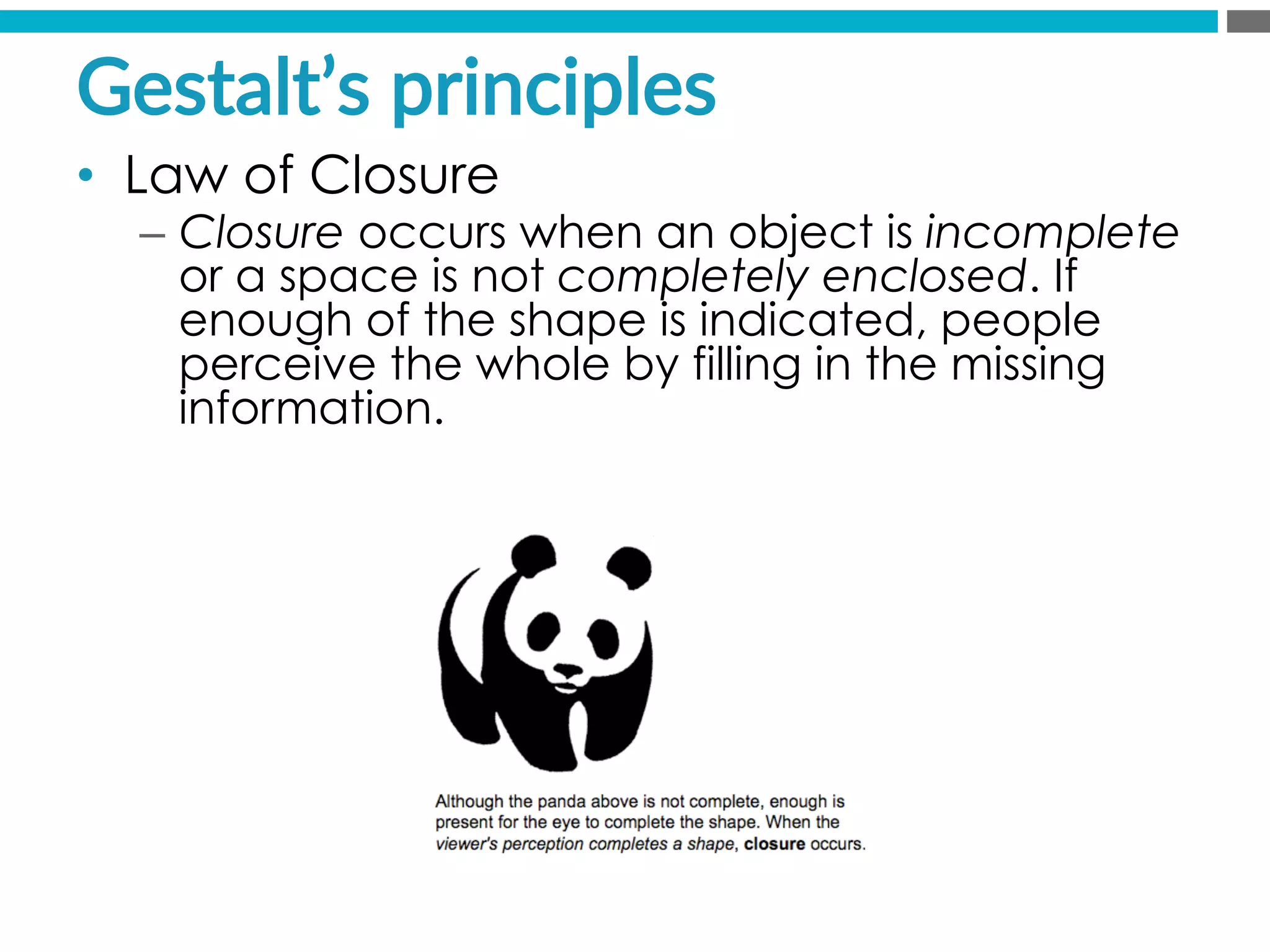 Gestalt’s  principles  
•  Law of Closure
–  Closure occurs when an object is incomplete
or a space is not completely enclosed. If
enough of the shape is indicated, people
perceive the whole by filling in the missing
information.
 