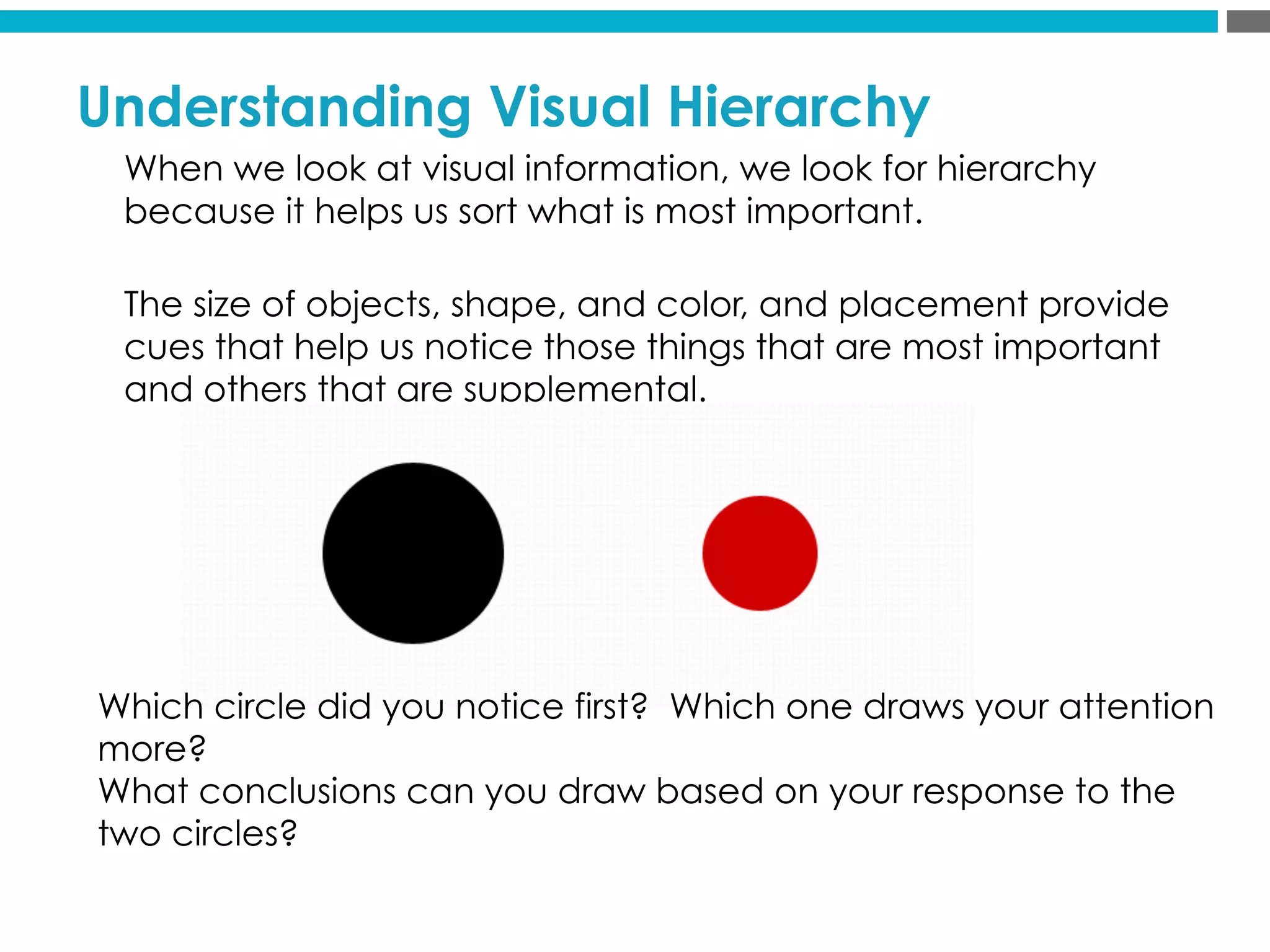 Understanding Visual Hierarchy
When we look at visual information, we look for hierarchy
because it helps us sort what is most important.
The size of objects, shape, and color, and placement provide
cues that help us notice those things that are most important
and others that are supplemental.
Which circle did you notice first? Which one draws your attention
more?
What conclusions can you draw based on your response to the
two circles?
 