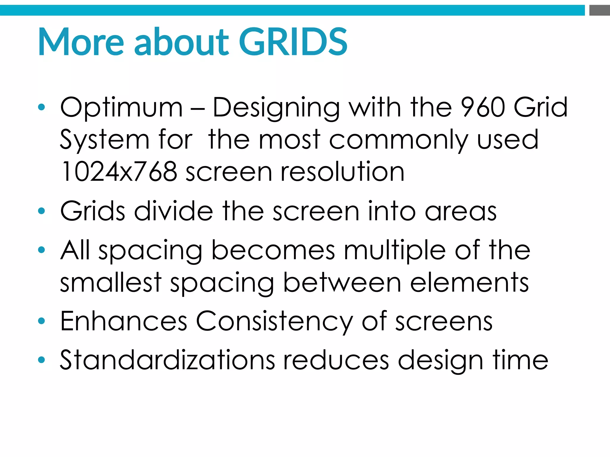 More  about  GRIDS  
•  Optimum – Designing with the 960 Grid
System for the most commonly used
1024x768 screen resolution
•  Grids divide the screen into areas
•  All spacing becomes multiple of the
smallest spacing between elements
•  Enhances Consistency of screens
•  Standardizations reduces design time
 
