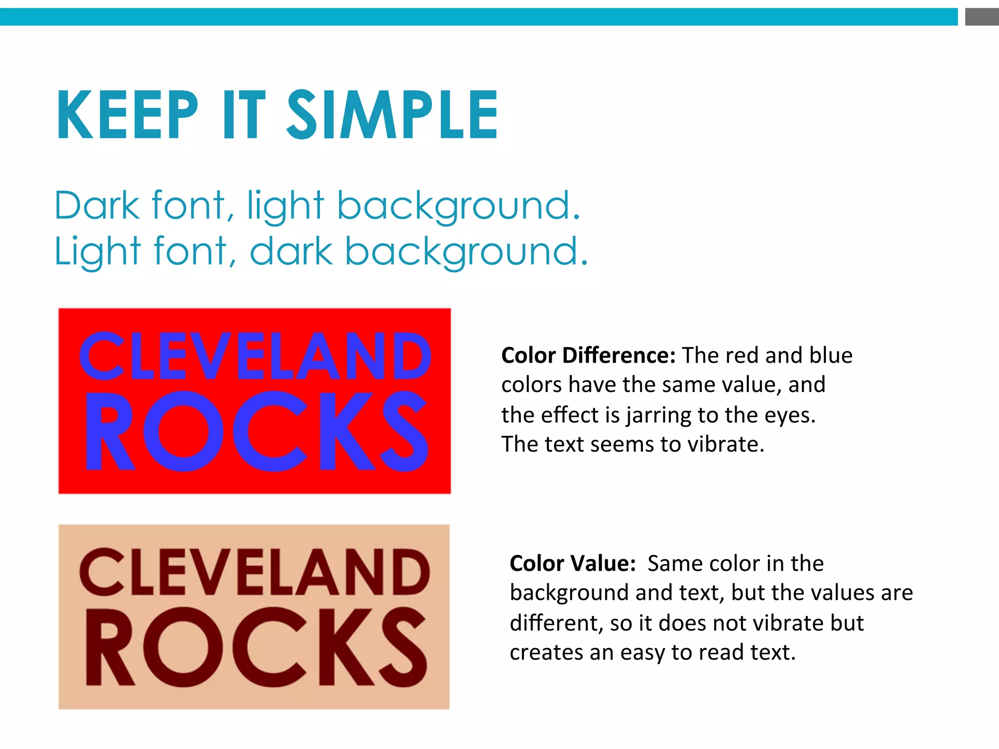 KEEP IT SIMPLE
Dark font, light background.
Light font, dark background.
Color	
  Diﬀerence:	
  The	
  red	
  and	
  blue	
  
colors	
  have	
  the	
  same	
  value,	
  and	
  
the	
  eﬀect	
  is	
  jarring	
  to	
  the	
  eyes.	
  	
  
The	
  text	
  seems	
  to	
  vibrate.	
  
Color	
  Value:	
  	
  Same	
  color	
  in	
  the	
  
background	
  and	
  text,	
  but	
  the	
  values	
  are	
  
diﬀerent,	
  so	
  it	
  does	
  not	
  vibrate	
  but	
  
creates	
  an	
  easy	
  to	
  read	
  text.	
  	
  
 