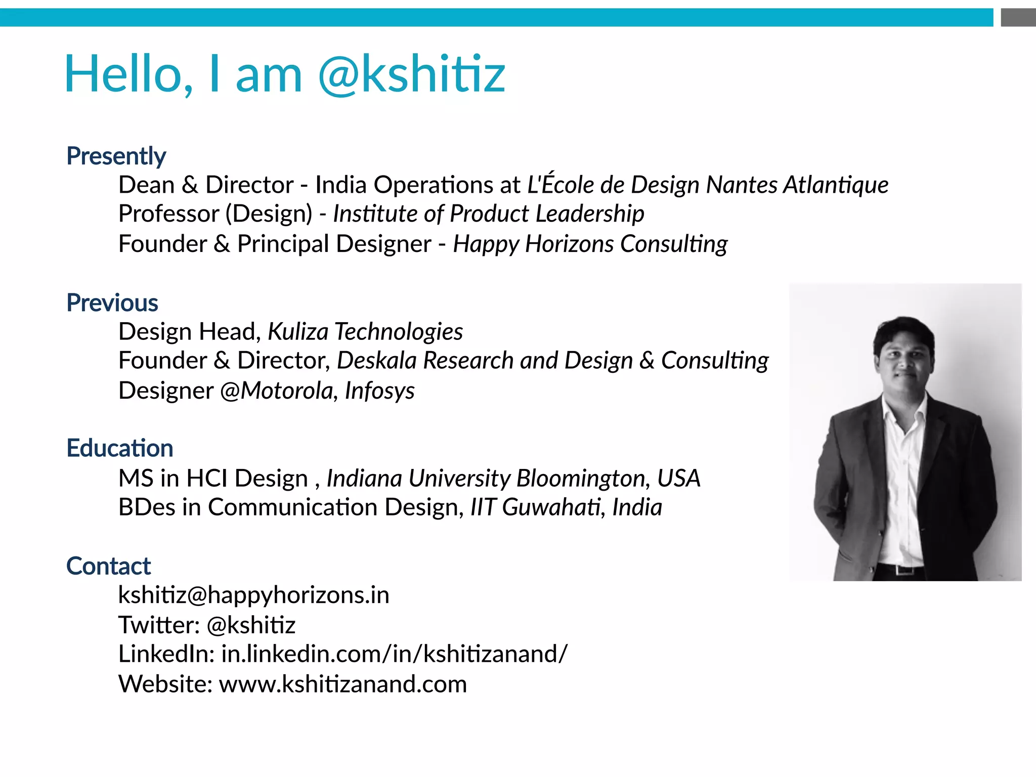 Hello,  I  am  @kshiBz
Presently
Dean  &  Director  -­‐  India  OperaBons  at  L'École  de  Design  Nantes  Atlan(que  
Professor  (Design)  -­‐  Ins(tute  of  Product  Leadership  
Founder  &  Principal  Designer  -­‐  Happy  Horizons  Consul(ng  

Previous 

Design  Head,  Kuliza  Technologies  
Founder  &  Director,  Deskala  Research  and  Design  &  Consul(ng  
Designer  @Motorola,  Infosys  

EducaBon 

MS  in  HCI  Design  ,  Indiana  University  Bloomington,  USA  
BDes  in  CommunicaBon  Design,  IIT  Guwaha(,  India  

Contact
kshiBz@happyhorizons.in
Twi[er:  @kshiBz
LinkedIn:  in.linkedin.com/in/kshiBzanand/
Website:  www.kshiBzanand.com

 