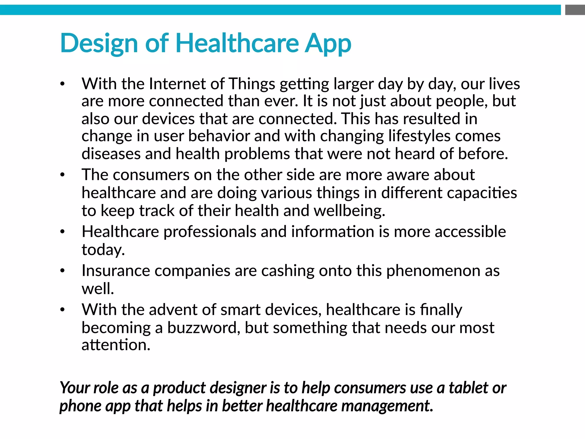 •  With  the  Internet  of  Things  gexng  larger  day  by  day,  our  lives  
are  more  connected  than  ever.  It  is  not  just  about  people,  but  
also  our  devices  that  are  connected.  This  has  resulted  in  
change  in  user  behavior  and  with  changing  lifestyles  comes  
diseases  and  health  problems  that  were  not  heard  of  before.  
•  The  consumers  on  the  other  side  are  more  aware  about  
healthcare  and  are  doing  various  things  in  diﬀerent  capaciBes  
to  keep  track  of  their  health  and  wellbeing.  
•  Healthcare  professionals  and  informaBon  is  more  accessible  
today.  
•  Insurance  companies  are  cashing  onto  this  phenomenon  as  
well.
•  With  the  advent  of  smart  devices,  healthcare  is  ﬁnally  
becoming  a  buzzword,  but  something  that  needs  our  most  
a[enBon.
Your  role  as  a  product  designer  is  to  help  consumers  use  a  tablet  or  
phone  app  that  helps  in  beZer  healthcare  management.    
Design  of  Healthcare  App
 
