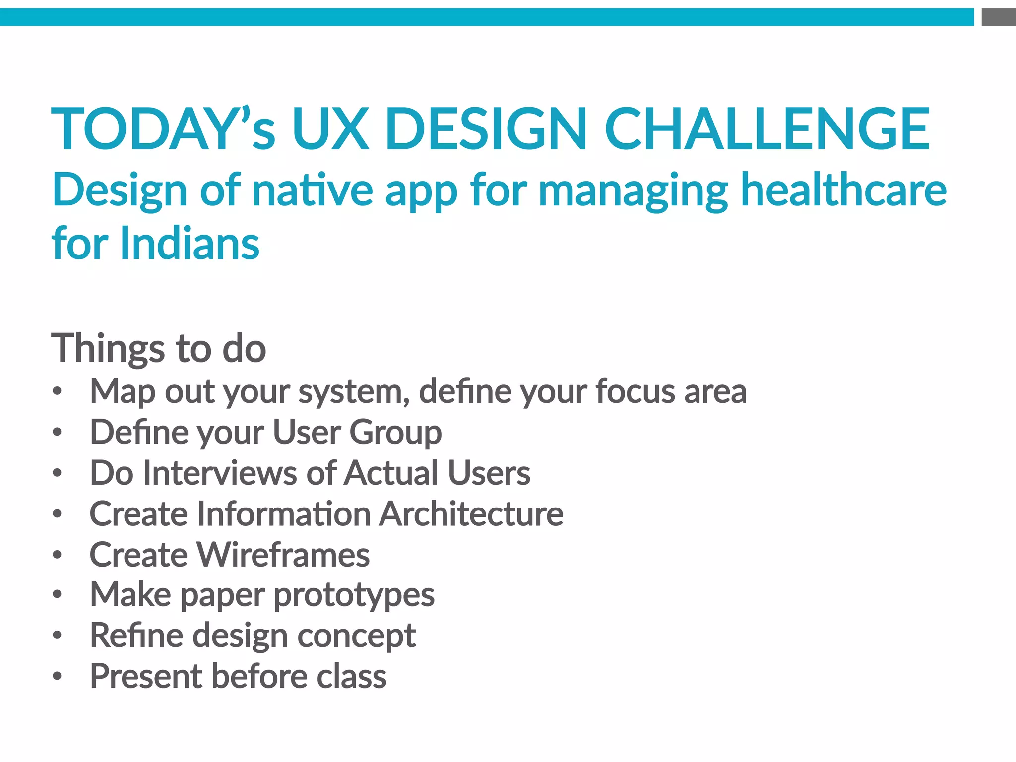 TODAY’s  UX  DESIGN  CHALLENGE  
Design  of  naBve  app  for  managing  healthcare  
for  Indians

Things  to  do  
•  Map  out  your  system,  deﬁne  your  focus  area
•  Deﬁne  your  User  Group
•  Do  Interviews  of  Actual  Users
•  Create  InformaBon  Architecture
•  Create  Wireframes  
•  Make  paper  prototypes  
•  Reﬁne  design  concept
•  Present  before  class  
 