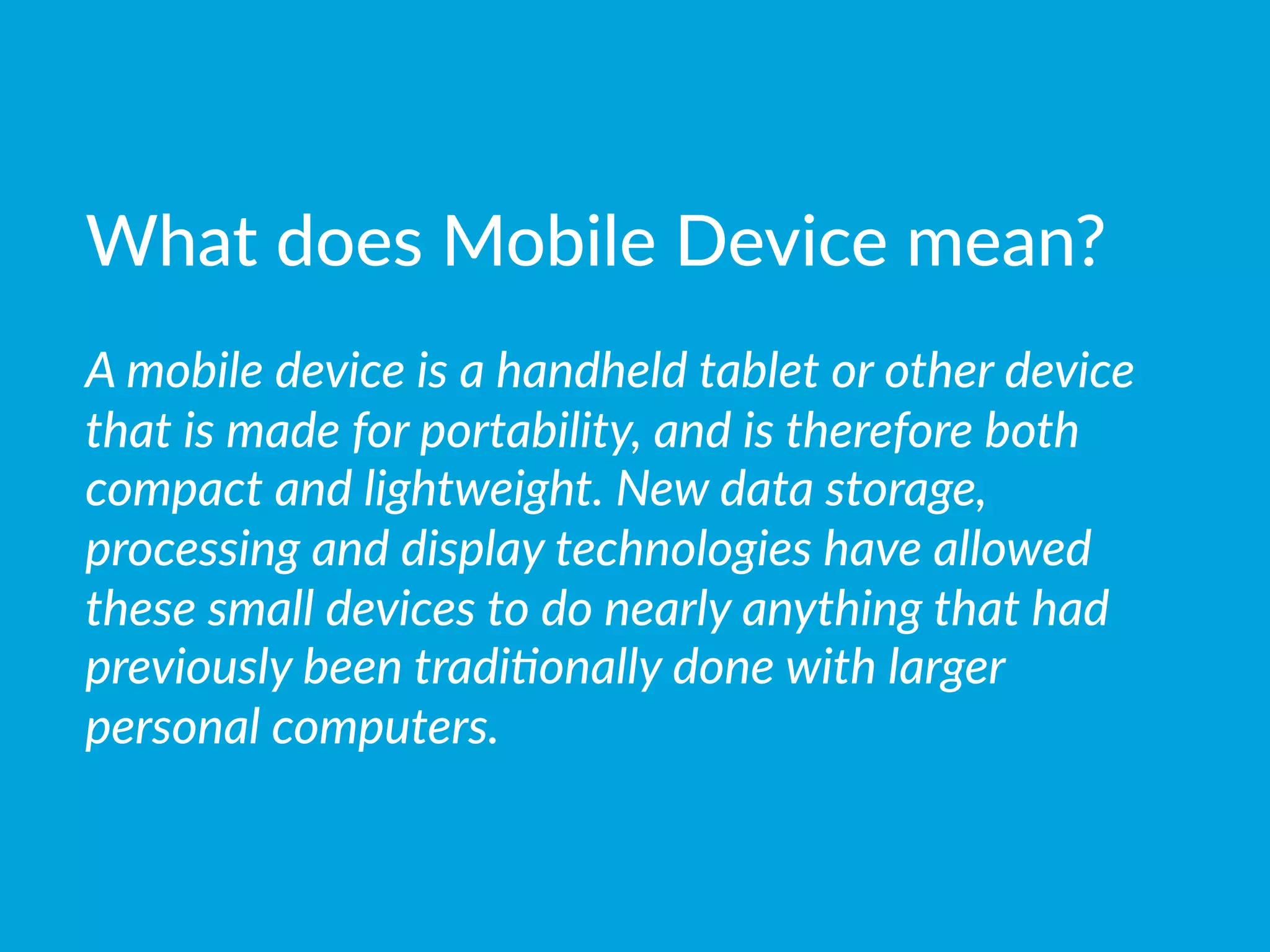 What  does  Mobile  Device  mean?

A  mobile  device  is  a  handheld  tablet  or  other  device  
that  is  made  for  portability,  and  is  therefore  both  
compact  and  lightweight.  New  data  storage,  
processing  and  display  technologies  have  allowed  
these  small  devices  to  do  nearly  anything  that  had  
previously  been  tradi(onally  done  with  larger  
personal  computers.  
 