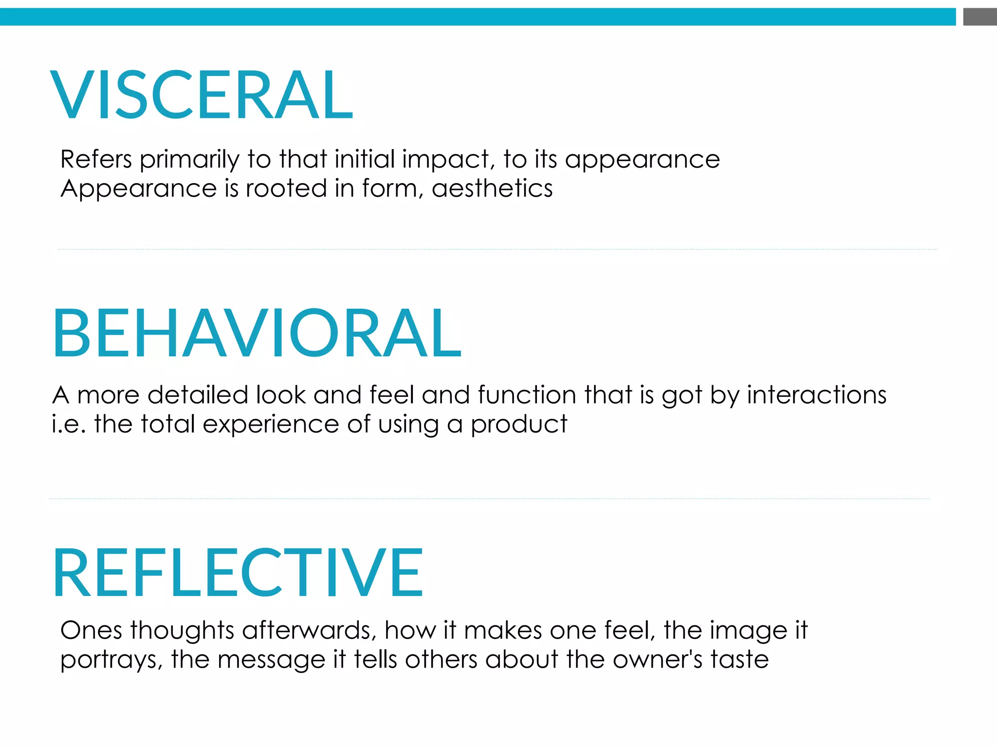 VISCERAL  
    

BEHAVIORAL  
  
  
REFLECTIVE  

A more detailed look and feel and function that is got by interactions
i.e. the total experience of using a product
Refers primarily to that initial impact, to its appearance
Appearance is rooted in form, aesthetics
Ones thoughts afterwards, how it makes one feel, the image it
portrays, the message it tells others about the owner's taste
 