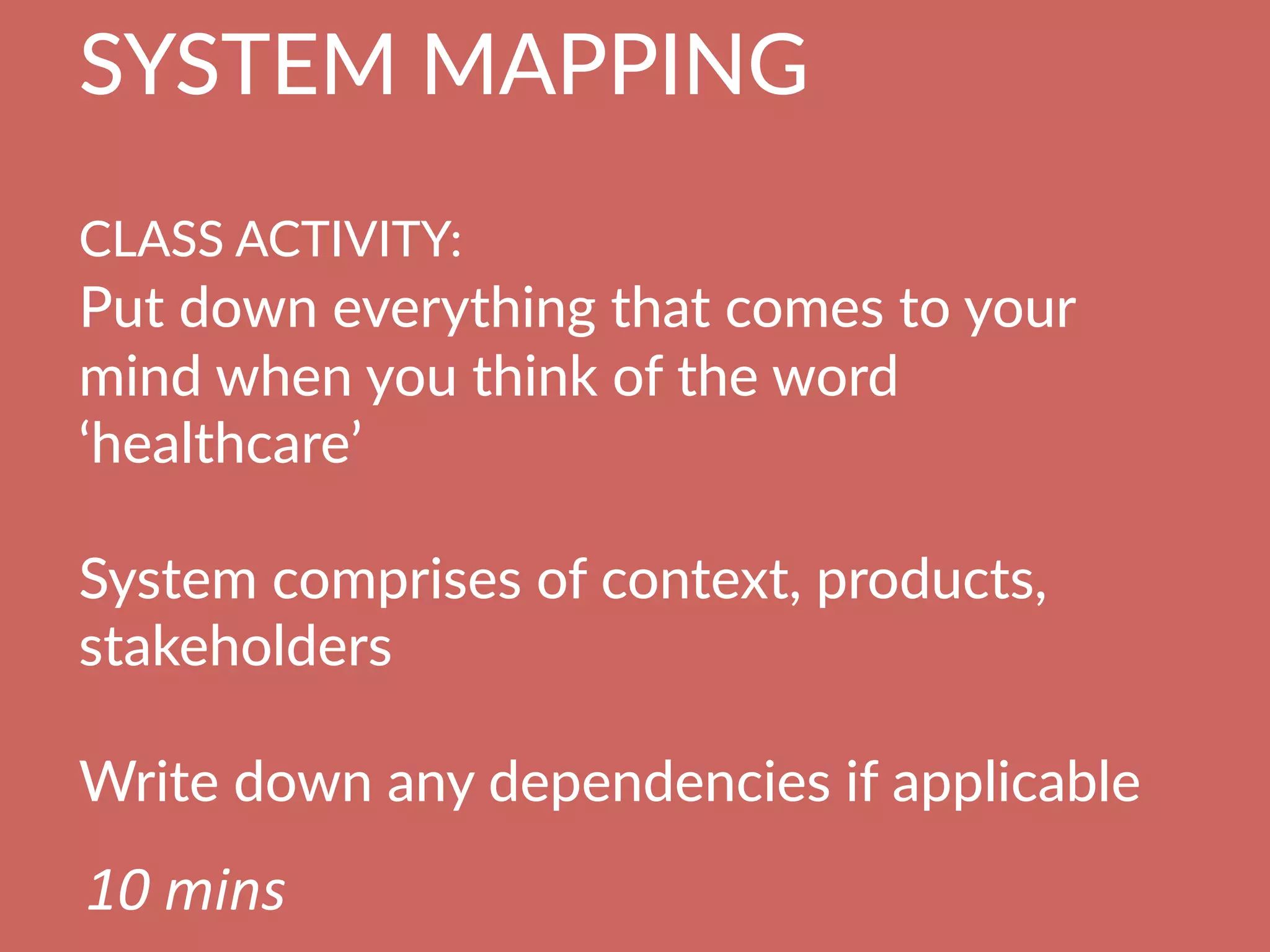 SYSTEM  MAPPING  
  
CLASS  ACTIVITY:      
Put  down  everything  that  comes  to  your  
mind  when  you  think  of  the  word  
‘healthcare’

System  comprises  of  context,  products,  
stakeholders

Write  down  any  dependencies  if  applicable
10	
  mins	
  
 