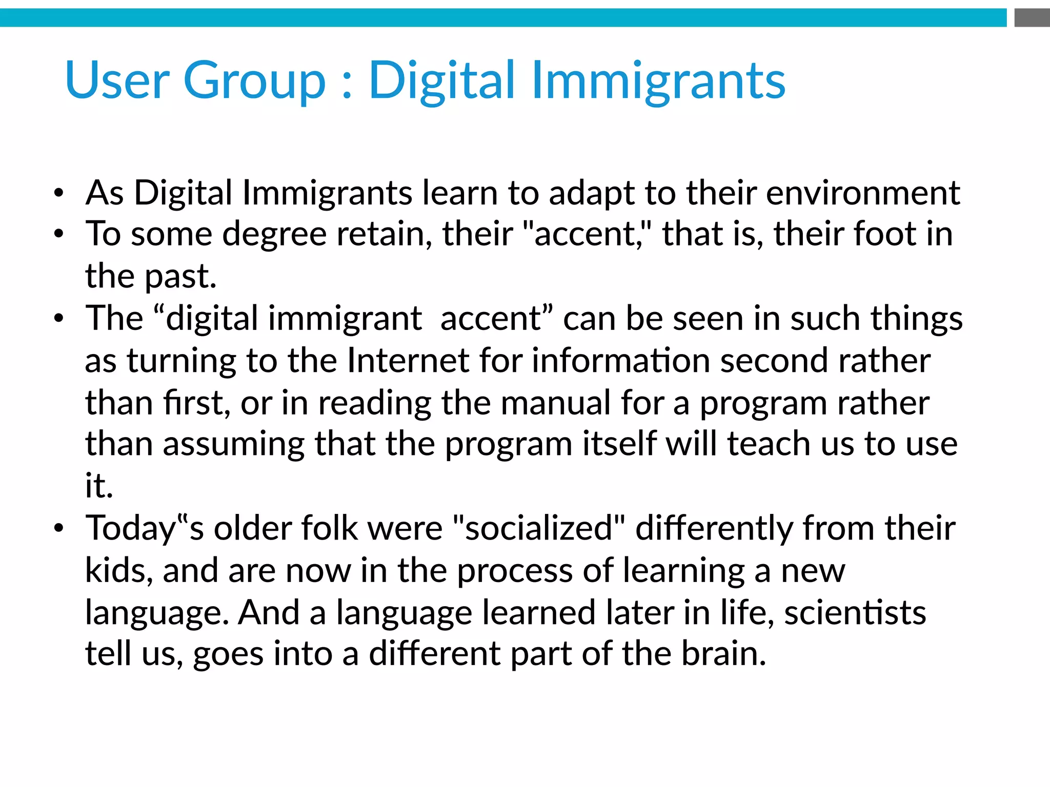 •  As  Digital  Immigrants  learn  to  adapt  to  their  environment
•  To  some  degree  retain,  their  accent,  that  is,  their  foot  in  
the  past.  
•  The  “digital  immigrant    accent”  can  be  seen  in  such  things  
as  turning  to  the  Internet  for  informaBon  second  rather  
than  ﬁrst,  or  in  reading  the  manual  for  a  program  rather  
than  assuming  that  the  program  itself  will  teach  us  to  use  
it.  
•  Today‟s  older  folk  were  socialized  diﬀerently  from  their  
kids,  and  are  now  in  the  process  of  learning  a  new  
language.  And  a  language  learned  later  in  life,  scienBsts  
tell  us,  goes  into  a  diﬀerent  part  of  the  brain.
User  Group  :  Digital  Immigrants  
 