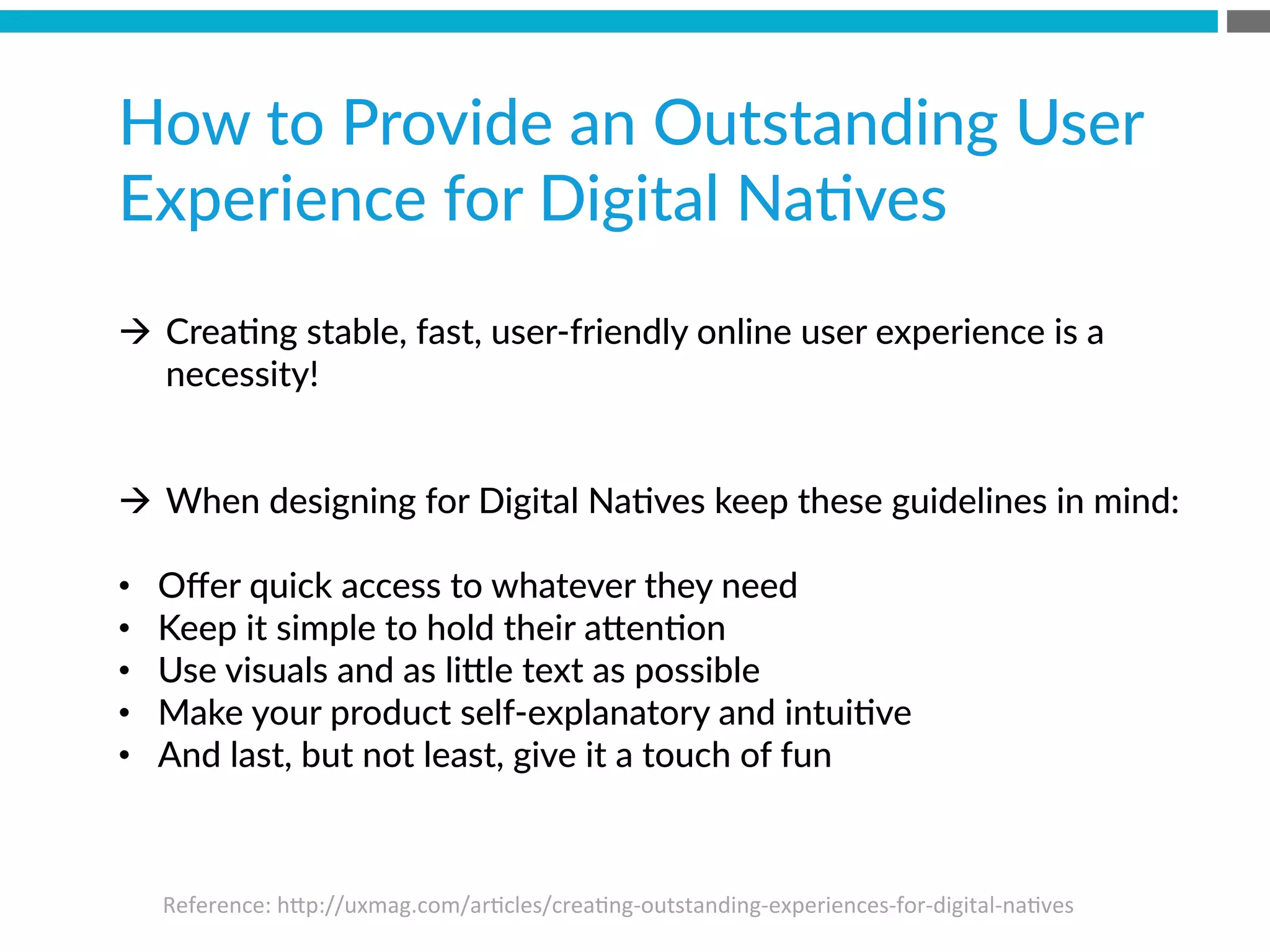 How  to  Provide  an  Outstanding  User  
Experience  for  Digital  NaBves

à  CreaBng  stable,  fast,  user-­‐friendly  online  user  experience  is  a  
necessity!  
à  When  designing  for  Digital  NaBves  keep  these  guidelines  in  mind:
•  Oﬀer  quick  access  to  whatever  they  need
•  Keep  it  simple  to  hold  their  a[enBon
•  Use  visuals  and  as  li[le  text  as  possible
•  Make  your  product  self-­‐explanatory  and  intuiBve
•  And  last,  but  not  least,  give  it  a  touch  of  fun
Reference:	
  hMp://uxmag.com/ar?cles/crea?ng-­‐outstanding-­‐experiences-­‐for-­‐digital-­‐na?ves	
  
 