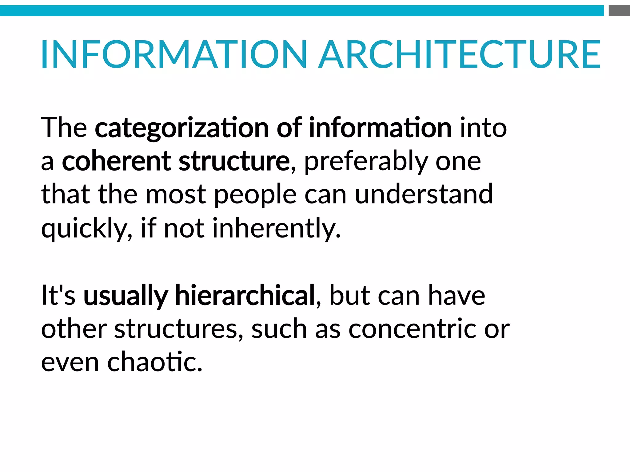 INFORMATION  ARCHITECTURE  
The  categorizaBon  of  informaBon  into  
a  coherent  structure,  preferably  one  
that  the  most  people  can  understand  
quickly,  if  not  inherently.  

It's  usually  hierarchical,  but  can  have  
other  structures,  such  as  concentric  or  
even  chaoBc.
 