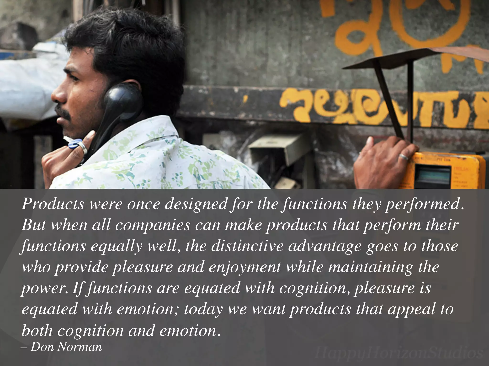 Products were once designed for the functions they performed.
But when all companies can make products that perform their
functions equally well, the distinctive advantage goes to those
who provide pleasure and enjoyment while maintaining the
power. If functions are equated with cognition, pleasure is
equated with emotion; today we want products that appeal to
both cognition and emotion.	

– Don Norman	

 