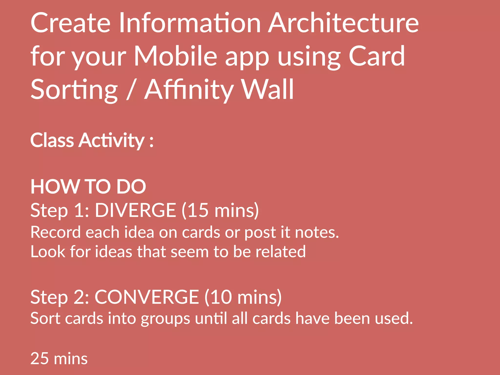 Create  InformaBon  Architecture  
for  your  Mobile  app  using  Card  
SorBng  /  Aﬃnity  Wall
  
Class  AcBvity  :    
  
HOW  TO  DO
Step  1:  DIVERGE  (15  mins)  
Record  each  idea  on  cards  or  post  it  notes.
Look  for  ideas  that  seem  to  be  related

Step  2:  CONVERGE  (10  mins)  
Sort  cards  into  groups  unBl  all  cards  have  been  used.

25  mins
 