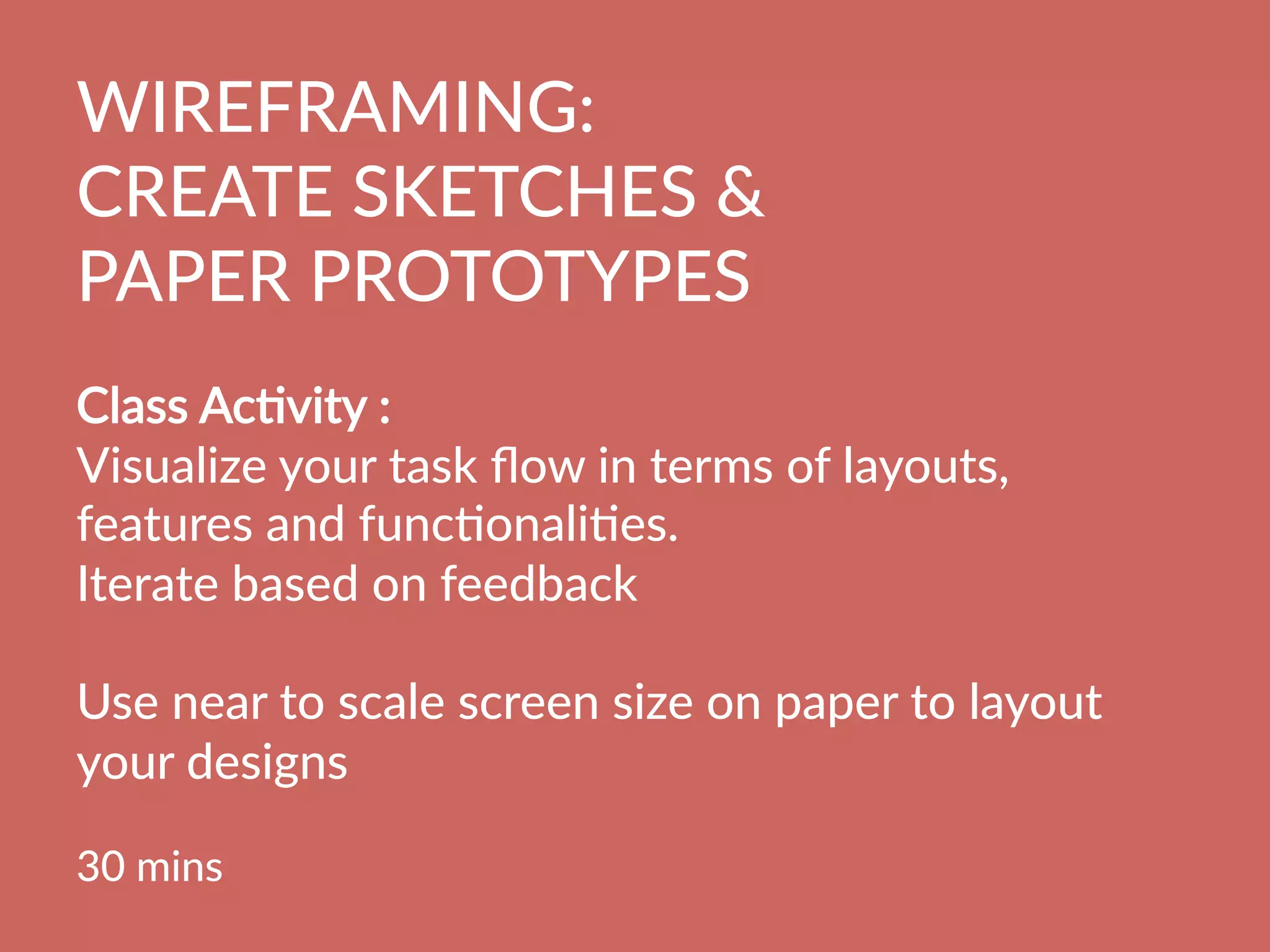 WIREFRAMING:  
CREATE  SKETCHES    
PAPER  PROTOTYPES
  
Class  AcBvity  :    
Visualize  your  task  ﬂow  in  terms  of  layouts,  
features  and  funcBonaliBes.  
Iterate  based  on  feedback

Use  near  to  scale  screen  size  on  paper  to  layout  
your  designs

30  mins
  
 