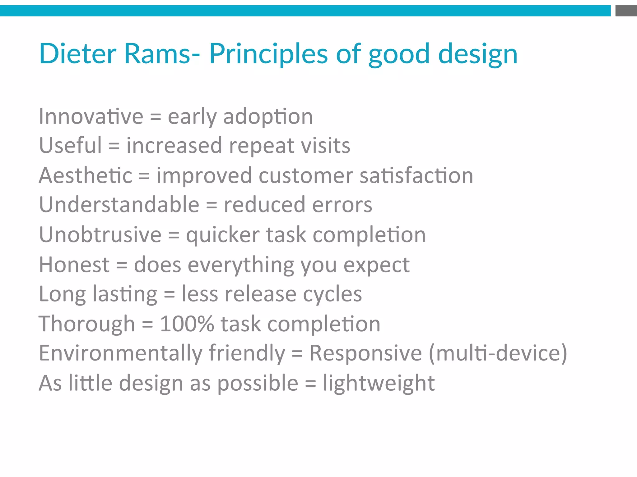 Innova?ve	
  =	
  early	
  adop?on	
  
Useful	
  =	
  increased	
  repeat	
  visits	
  
Aesthe?c	
  =	
  improved	
  customer	
  sa?sfac?on	
  
Understandable	
  =	
  reduced	
  errors	
  
Unobtrusive	
  =	
  quicker	
  task	
  comple?on	
  
Honest	
  =	
  does	
  everything	
  you	
  expect	
  
Long	
  las?ng	
  =	
  less	
  release	
  cycles	
  
Thorough	
  =	
  100%	
  task	
  comple?on	
  
Environmentally	
  friendly	
  =	
  Responsive	
  (mul?-­‐device)	
  
As	
  liMle	
  design	
  as	
  possible	
  =	
  lightweight	
  	
  
	
  
Dieter  Rams-­‐  Principles  of  good  design  
 