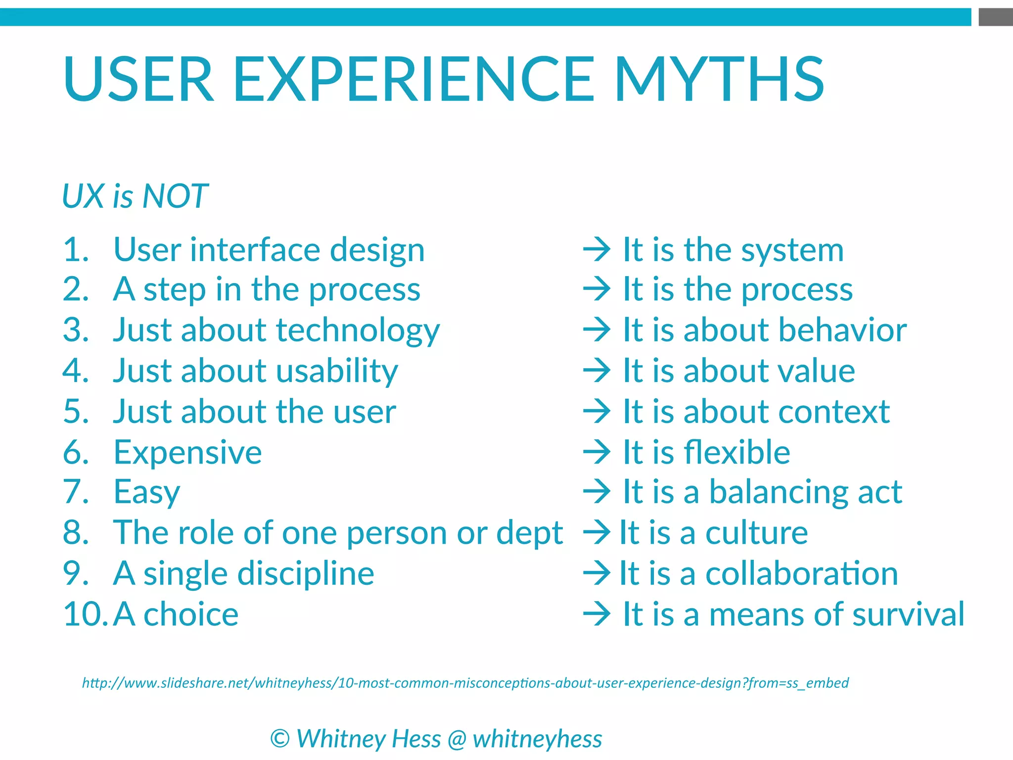 h*p://www.slideshare.net/whitneyhess/10-­‐most-­‐common-­‐misconcep8ons-­‐about-­‐user-­‐experience-­‐design?from=ss_embed	
  
USER  EXPERIENCE  MYTHS  
1.  User  interface  design
2.  A  step  in  the  process
3.  Just  about  technology
4.  Just  about  usability
5.  Just  about  the  user
6.  Expensive
7.  Easy
8.  The  role  of  one  person  or  dept
9.  A  single  discipline
10. A  choice
à  It  is  the  system
à  It  is  the  process
à  It  is  about  behavior
à  It  is  about  value
à  It  is  about  context
à  It  is  ﬂexible
à  It  is  a  balancing  act
à It  is  a  culture
à It  is  a  collaboraBon
à  It  is  a  means  of  survival
©  Whitney  Hess  @  whitneyhess  
UX  is  NOT  
 
