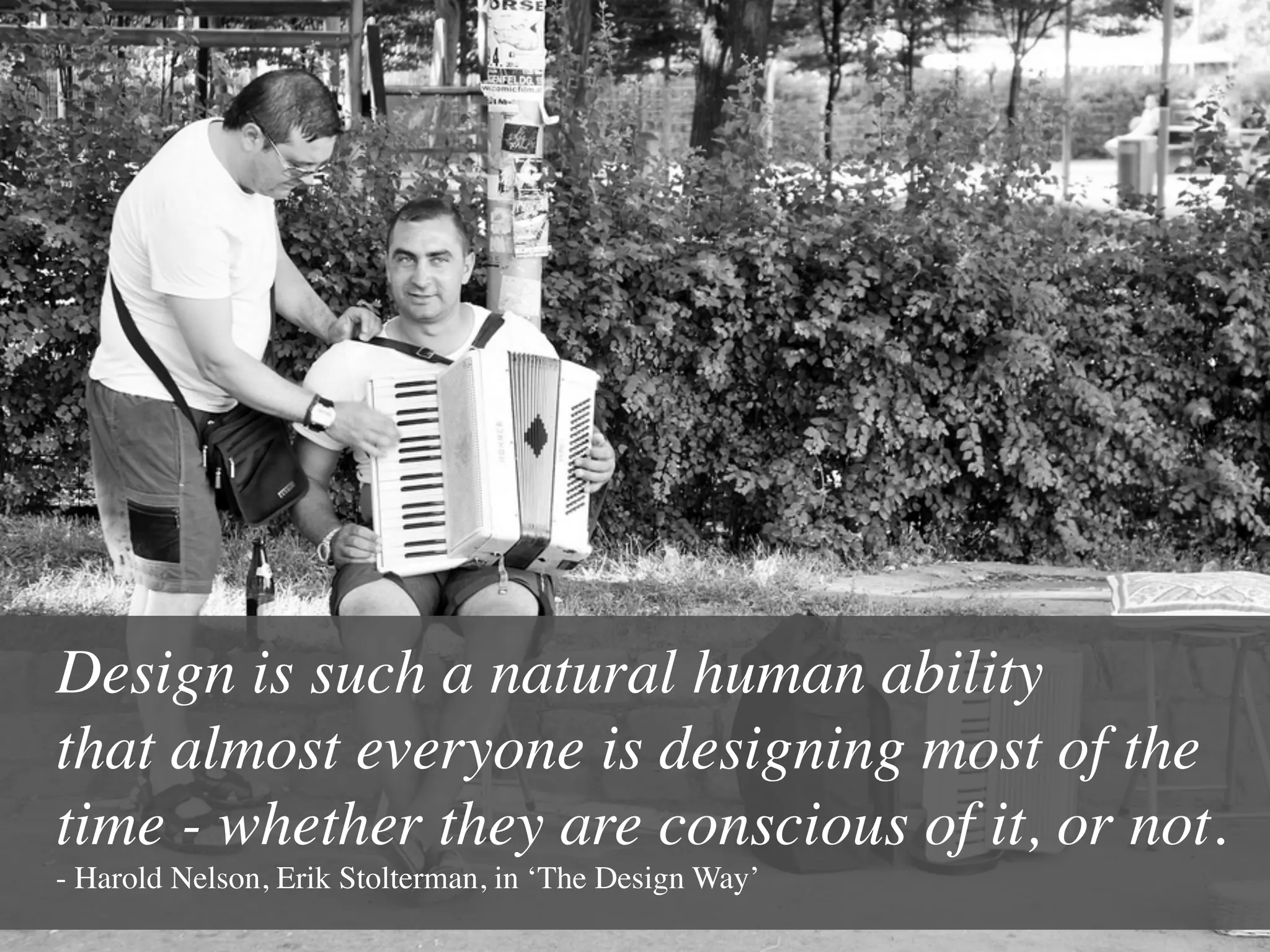 Design is such a natural human ability 
that almost everyone is designing most of the
time - whether they are conscious of it, or not.
- Harold Nelson, Erik Stolterman, in ‘The Design Way’	

 