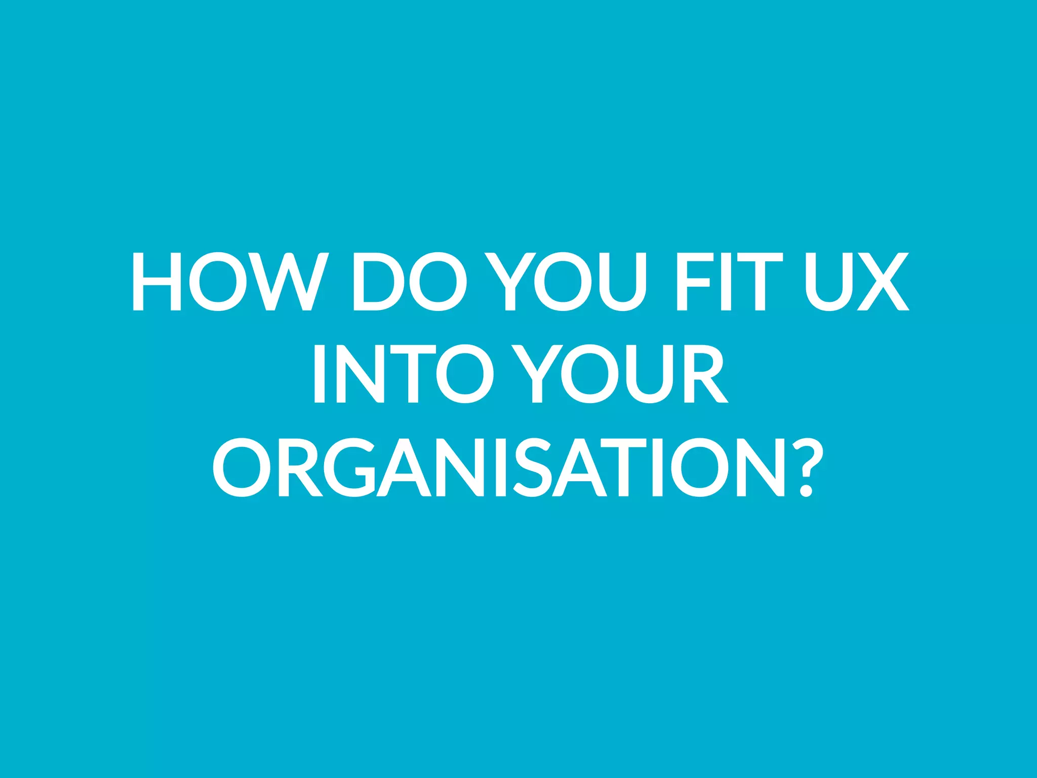 HOW  DO  YOU  FIT  UX  
INTO  YOUR  
ORGANISATION?
 