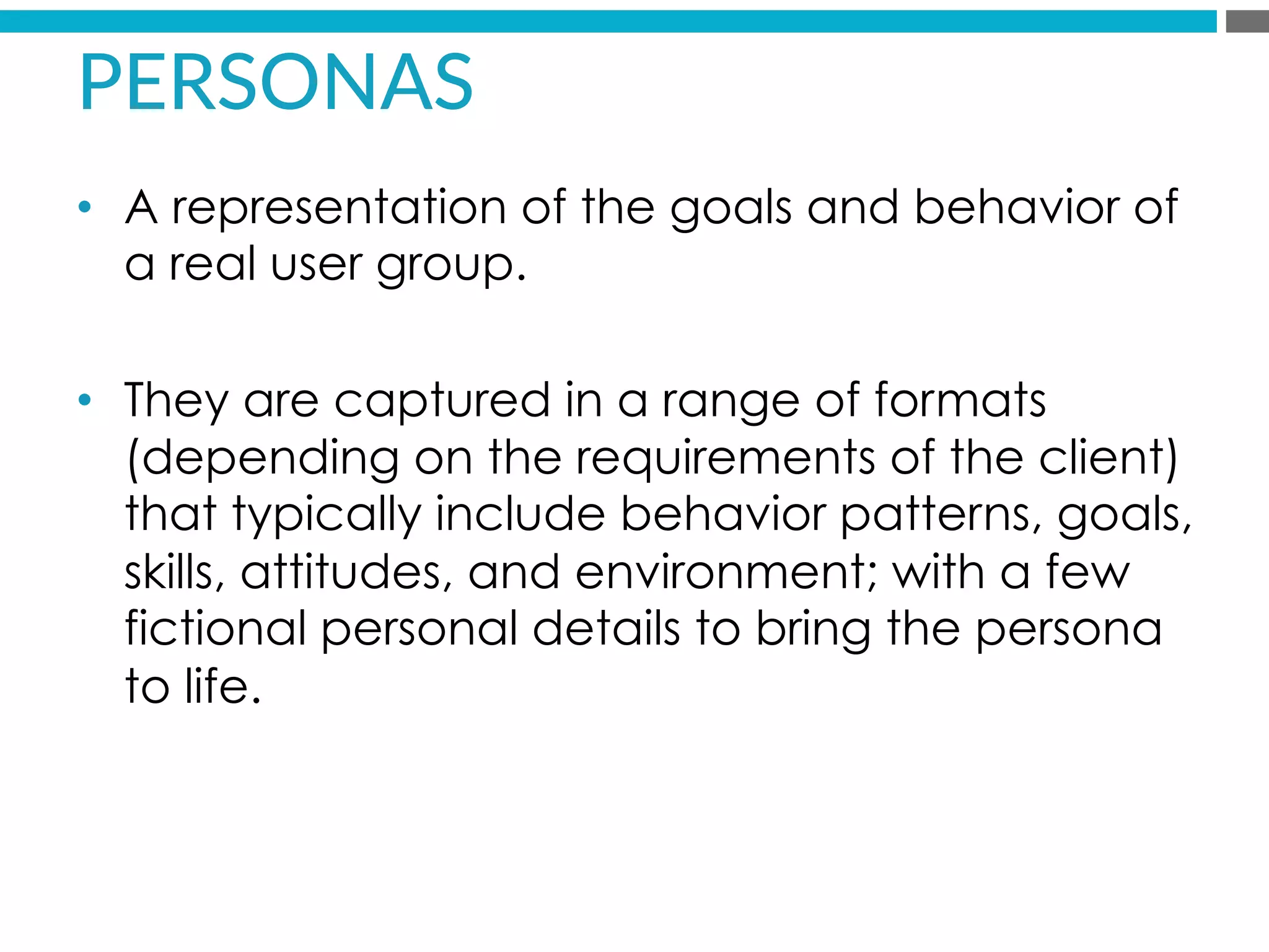 PERSONAS  
•  A representation of the goals and behavior of
a real user group.
•  They are captured in a range of formats
(depending on the requirements of the client)
that typically include behavior patterns, goals,
skills, attitudes, and environment; with a few
fictional personal details to bring the persona
to life.
 