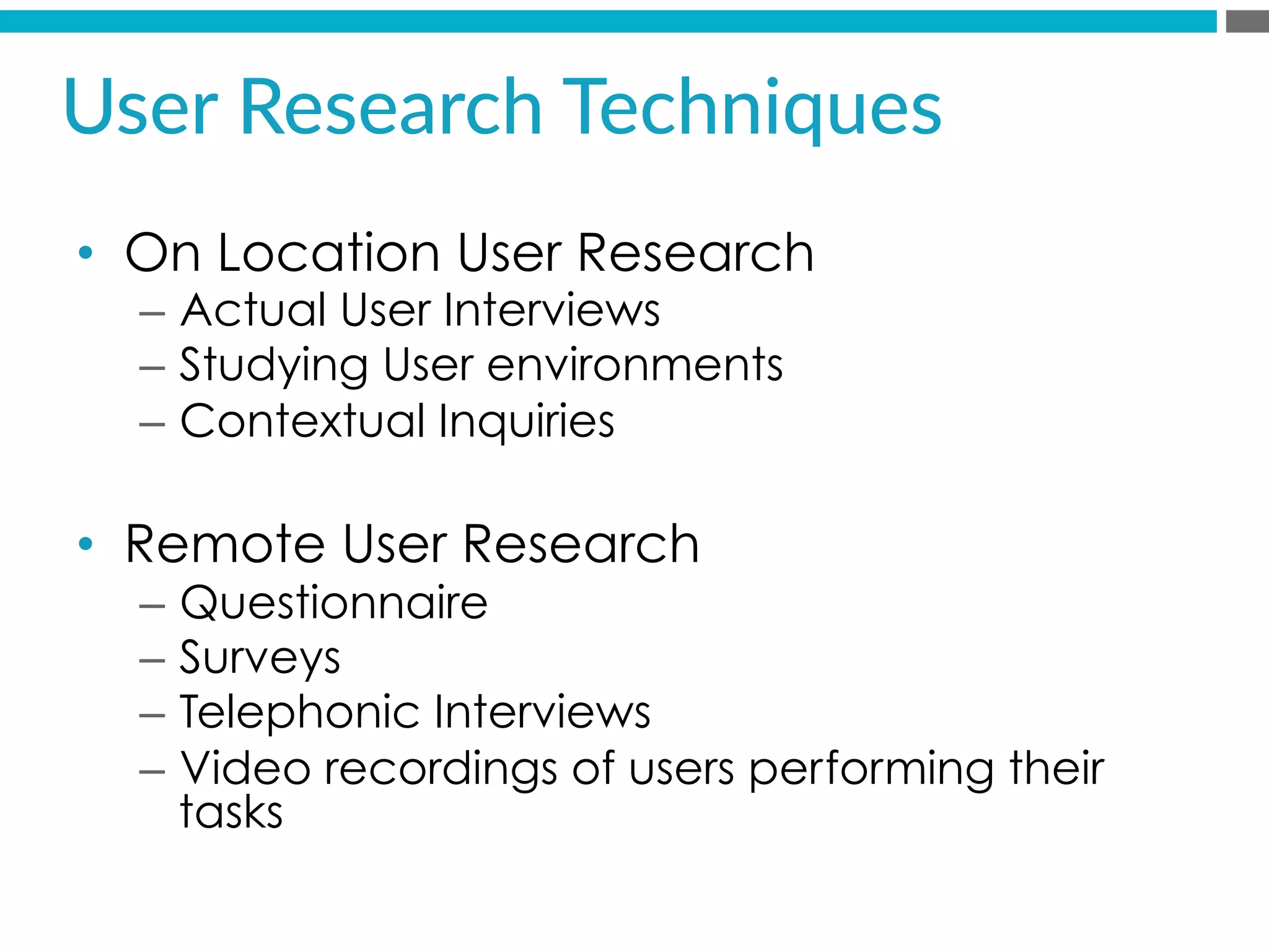 •  On Location User Research
–  Actual User Interviews
–  Studying User environments
–  Contextual Inquiries
•  Remote User Research
–  Questionnaire
–  Surveys
–  Telephonic Interviews
–  Video recordings of users performing their
tasks
User  Research  Techniques  
 