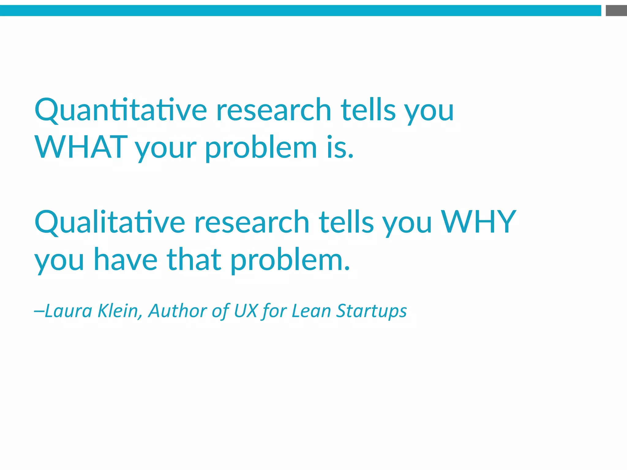 –Laura	
  Klein,	
  Author	
  of	
  UX	
  for	
  Lean	
  Startups	
  
QuanBtaBve  research  tells  you  
WHAT  your  problem  is.  

QualitaBve  research  tells  you  WHY  
you  have  that  problem.
 