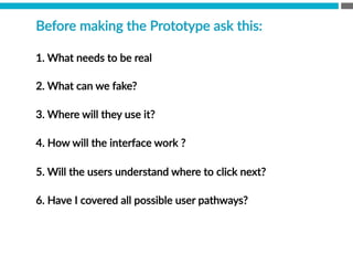 Before  making  the  Prototype  ask  this:  
1.  What  needs  to  be  real
2.  What  can  we  fake?  
3.  Where  will  they  use  it?  
4.  How  will  the  interface  work  ?
5.  Will  the  users  understand  where  to  click  next?

6.  Have  I  covered  all  possible  user  pathways?
    
 