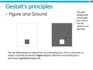 The	
  eye	
  diﬀeren?ates	
  an	
  object	
  from	
  its	
  surrounding	
  area.	
  A	
  form,	
  silhoueMe,	
  or	
  
shape	
  is	
  naturally	
  perceived	
  as	
  ﬁgure	
  (object),	
  while	
  the	
  surrounding	
  area	
  is	
  
perceived	
  as	
  ground	
  (background).	
  
The	
  dark	
  
background	
  
encourages	
  
your	
  eye	
  to	
  
see	
  the	
  
square	
  as	
  an	
  
opening.	
  
Gestalt’s  principles  
•  Figure and Ground
 