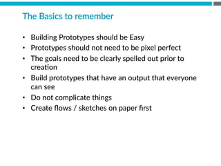 The  Basics  to  remember
•  Building  Prototypes  should  be  Easy
•  Prototypes  should  not  need  to  be  pixel  perfect
•  The  goals  need  to  be  clearly  spelled  out  prior  to  
creaBon
•  Build  prototypes  that  have  an  output  that  everyone  
can  see
•  Do  not  complicate  things
•  Create  ﬂows  /  sketches  on  paper  ﬁrst
 