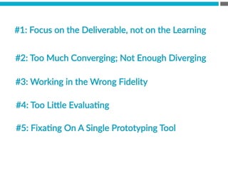 #1:  Focus  on  the  Deliverable,  not  on  the  Learning  
  
#2:  Too  Much  Converging;  Not  Enough  Diverging  

#3:  Working  in  the  Wrong  Fidelity
#4:  Too  Li[le  EvaluaBng
#5:  FixaBng  On  A  Single  Prototyping  Tool
 