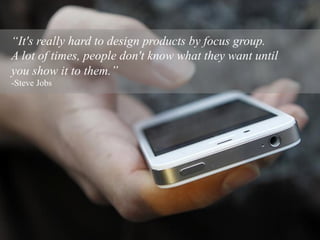 “It's really hard to design products by focus group.
A lot of times, people don't know what they want until
you show it to them.”
-Steve Jobs
 