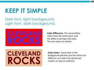 KEEP IT SIMPLE
Dark font, light background.
Light font, dark background.
Color	
  Diﬀerence:	
  The	
  red	
  and	
  blue	
  
colors	
  have	
  the	
  same	
  value,	
  and	
  
the	
  eﬀect	
  is	
  jarring	
  to	
  the	
  eyes.	
  	
  
The	
  text	
  seems	
  to	
  vibrate.	
  
Color	
  Value:	
  	
  Same	
  color	
  in	
  the	
  
background	
  and	
  text,	
  but	
  the	
  values	
  are	
  
diﬀerent,	
  so	
  it	
  does	
  not	
  vibrate	
  but	
  
creates	
  an	
  easy	
  to	
  read	
  text.	
  	
  
 