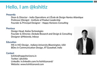 Hello,  I  am  @kshiBz
Presently
Dean  &  Director  -­‐  India  OperaBons  at  L'École  de  Design  Nantes  Atlan(que  
Professor  (Design)  -­‐  Ins(tute  of  Product  Leadership  
Founder  &  Principal  Designer  -­‐  Happy  Horizons  Consul(ng  

Previous 

Design  Head,  Kuliza  Technologies  
Founder  &  Director,  Deskala  Research  and  Design  &  Consul(ng  
Designer  @Motorola,  Infosys  

EducaBon 

MS  in  HCI  Design  ,  Indiana  University  Bloomington,  USA  
BDes  in  CommunicaBon  Design,  IIT  Guwaha(,  India  

Contact
kshiBz@happyhorizons.in
Twi[er:  @kshiBz
LinkedIn:  in.linkedin.com/in/kshiBzanand/
Website:  www.kshiBzanand.com

 