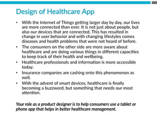 •  With  the  Internet  of  Things  gexng  larger  day  by  day,  our  lives  
are  more  connected  than  ever.  It  is  not  just  about  people,  but  
also  our  devices  that  are  connected.  This  has  resulted  in  
change  in  user  behavior  and  with  changing  lifestyles  comes  
diseases  and  health  problems  that  were  not  heard  of  before.  
•  The  consumers  on  the  other  side  are  more  aware  about  
healthcare  and  are  doing  various  things  in  diﬀerent  capaciBes  
to  keep  track  of  their  health  and  wellbeing.  
•  Healthcare  professionals  and  informaBon  is  more  accessible  
today.  
•  Insurance  companies  are  cashing  onto  this  phenomenon  as  
well.
•  With  the  advent  of  smart  devices,  healthcare  is  ﬁnally  
becoming  a  buzzword,  but  something  that  needs  our  most  
a[enBon.
Your  role  as  a  product  designer  is  to  help  consumers  use  a  tablet  or  
phone  app  that  helps  in  beZer  healthcare  management.    
Design  of  Healthcare  App
 