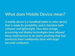 What  does  Mobile  Device  mean?

A  mobile  device  is  a  handheld  tablet  or  other  device  
that  is  made  for  portability,  and  is  therefore  both  
compact  and  lightweight.  New  data  storage,  
processing  and  display  technologies  have  allowed  
these  small  devices  to  do  nearly  anything  that  had  
previously  been  tradi(onally  done  with  larger  
personal  computers.  
 
