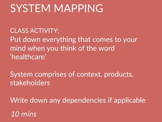 SYSTEM  MAPPING  
  
CLASS  ACTIVITY:      
Put  down  everything  that  comes  to  your  
mind  when  you  think  of  the  word  
‘healthcare’

System  comprises  of  context,  products,  
stakeholders

Write  down  any  dependencies  if  applicable
10	
  mins	
  
 