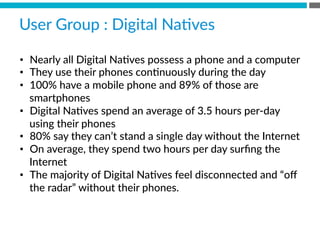 •  Nearly  all  Digital  NaBves  possess  a  phone  and  a  computer
•  They  use  their  phones  conBnuously  during  the  day
•  100%  have  a  mobile  phone  and  89%  of  those  are  
smartphones
•  Digital  NaBves  spend  an  average  of  3.5  hours  per-­‐day  
using  their  phones
•  80%  say  they  can’t  stand  a  single  day  without  the  Internet
•  On  average,  they  spend  two  hours  per  day  surﬁng  the  
Internet
•  The  majority  of  Digital  NaBves  feel  disconnected  and  “oﬀ  
the  radar”  without  their  phones.
User  Group  :  Digital  NaBves  
 