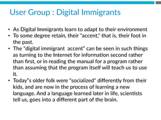 •  As  Digital  Immigrants  learn  to  adapt  to  their  environment
•  To  some  degree  retain,  their  accent,  that  is,  their  foot  in  
the  past.  
•  The  “digital  immigrant    accent”  can  be  seen  in  such  things  
as  turning  to  the  Internet  for  informaBon  second  rather  
than  ﬁrst,  or  in  reading  the  manual  for  a  program  rather  
than  assuming  that  the  program  itself  will  teach  us  to  use  
it.  
•  Today‟s  older  folk  were  socialized  diﬀerently  from  their  
kids,  and  are  now  in  the  process  of  learning  a  new  
language.  And  a  language  learned  later  in  life,  scienBsts  
tell  us,  goes  into  a  diﬀerent  part  of  the  brain.
User  Group  :  Digital  Immigrants  
 