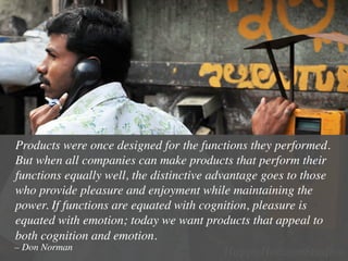 Products were once designed for the functions they performed.
But when all companies can make products that perform their
functions equally well, the distinctive advantage goes to those
who provide pleasure and enjoyment while maintaining the
power. If functions are equated with cognition, pleasure is
equated with emotion; today we want products that appeal to
both cognition and emotion.	

– Don Norman	

 