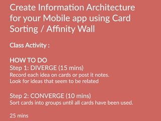 Create  InformaBon  Architecture  
for  your  Mobile  app  using  Card  
SorBng  /  Aﬃnity  Wall
  
Class  AcBvity  :    
  
HOW  TO  DO
Step  1:  DIVERGE  (15  mins)  
Record  each  idea  on  cards  or  post  it  notes.
Look  for  ideas  that  seem  to  be  related

Step  2:  CONVERGE  (10  mins)  
Sort  cards  into  groups  unBl  all  cards  have  been  used.

25  mins
 