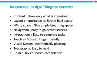 Responsive  Design:  Things  to  consider
•  Content  :  Show  only  what  is  important
•  Layout  :  Importance  to  Screen  Real  estate
•  White  space  :  Give  ample  breathing  space
•  NavigaBon  :  easy  to  go  across  screens
•  InteracBons  :  Easy  to  complete  tasks
•  Touch  vs  Mouse  :  Finger  friendly
•  Visual  Design  :  AestheBcally  pleasing  
•  Typography:  Easy  to  read
•  Color  :  Device  screen  competency  
 