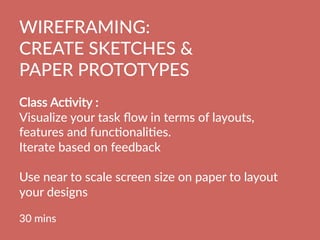 WIREFRAMING:  
CREATE  SKETCHES    
PAPER  PROTOTYPES
  
Class  AcBvity  :    
Visualize  your  task  ﬂow  in  terms  of  layouts,  
features  and  funcBonaliBes.  
Iterate  based  on  feedback

Use  near  to  scale  screen  size  on  paper  to  layout  
your  designs

30  mins
  
 
