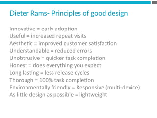 Innova?ve	
  =	
  early	
  adop?on	
  
Useful	
  =	
  increased	
  repeat	
  visits	
  
Aesthe?c	
  =	
  improved	
  customer	
  sa?sfac?on	
  
Understandable	
  =	
  reduced	
  errors	
  
Unobtrusive	
  =	
  quicker	
  task	
  comple?on	
  
Honest	
  =	
  does	
  everything	
  you	
  expect	
  
Long	
  las?ng	
  =	
  less	
  release	
  cycles	
  
Thorough	
  =	
  100%	
  task	
  comple?on	
  
Environmentally	
  friendly	
  =	
  Responsive	
  (mul?-­‐device)	
  
As	
  liMle	
  design	
  as	
  possible	
  =	
  lightweight	
  	
  
	
  
Dieter  Rams-­‐  Principles  of  good  design  
 
