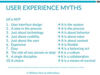 h*p://www.slideshare.net/whitneyhess/10-­‐most-­‐common-­‐misconcep8ons-­‐about-­‐user-­‐experience-­‐design?from=ss_embed	
  
USER  EXPERIENCE  MYTHS  
1.  User  interface  design
2.  A  step  in  the  process
3.  Just  about  technology
4.  Just  about  usability
5.  Just  about  the  user
6.  Expensive
7.  Easy
8.  The  role  of  one  person  or  dept
9.  A  single  discipline
10. A  choice
à  It  is  the  system
à  It  is  the  process
à  It  is  about  behavior
à  It  is  about  value
à  It  is  about  context
à  It  is  ﬂexible
à  It  is  a  balancing  act
à It  is  a  culture
à It  is  a  collaboraBon
à  It  is  a  means  of  survival
©  Whitney  Hess  @  whitneyhess  
UX  is  NOT  
 