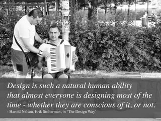 Design is such a natural human ability 
that almost everyone is designing most of the
time - whether they are conscious of it, or not.
- Harold Nelson, Erik Stolterman, in ‘The Design Way’	

 