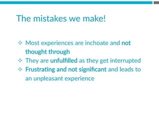 The  mistakes  we  make!  
²  Most  experiences  are  inchoate  and  not  
thought  through
²  They  are  unfulﬁlled  as  they  get  interrupted
²  FrustraBng  and  not  signiﬁcant  and  leads  to  
an  unpleasant  experience

 